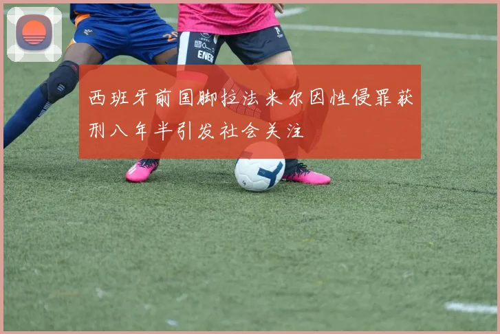西班牙前国脚拉法米尔因性侵罪获刑八年半引发社会关注