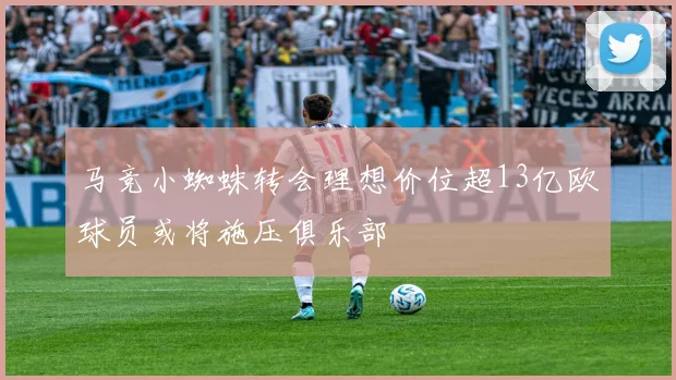 马竞小蜘蛛转会理想价位超13亿欧球员或将施压俱乐部