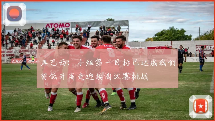 库巴西：小组第一目标已达成我们将低开高走迎接淘汰赛挑战