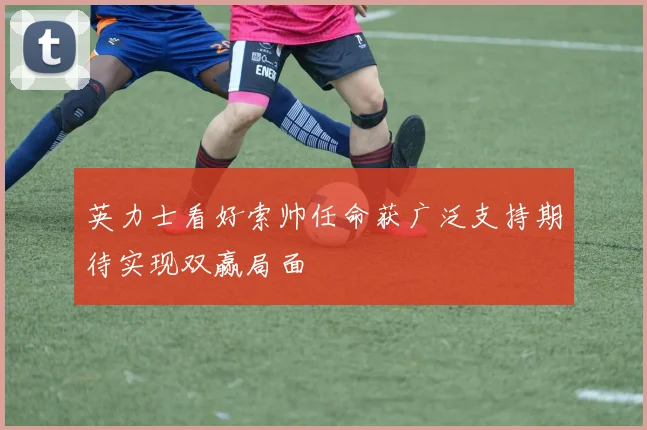 英力士看好索帅任命获广泛支持期待实现双赢局面