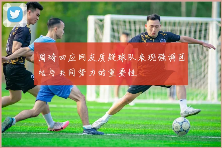周琦回应网友质疑球队表现强调团结与共同努力的重要性