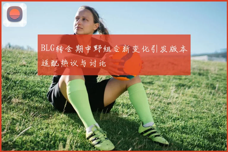 BLG转会期中野组合新变化引发版本适配热议与讨论