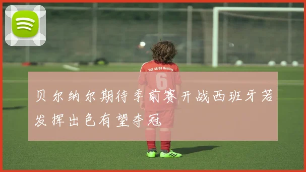 贝尔纳尔期待季前赛开战西班牙若发挥出色有望夺冠