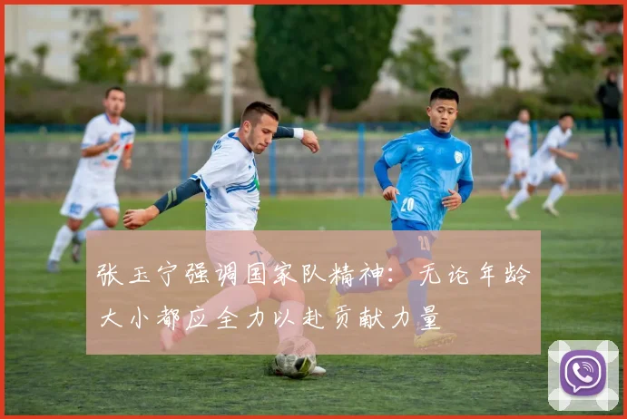 张玉宁强调国家队精神：无论年龄大小都应全力以赴贡献力量