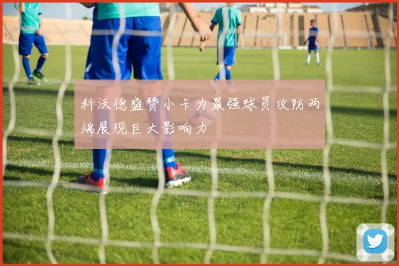 科沃德盛赞小卡为最强球员攻防两端展现巨大影响力