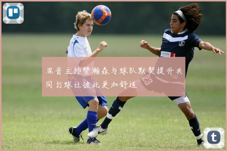 混音主帅赞瀚森与球队默契提升共同打球让彼此更加舒适