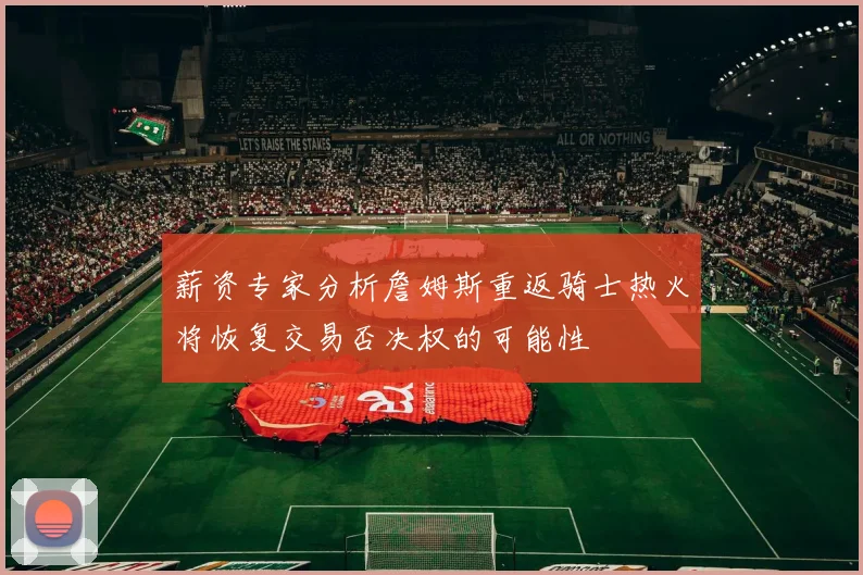 薪资专家分析詹姆斯重返骑士热火将恢复交易否决权的可能性