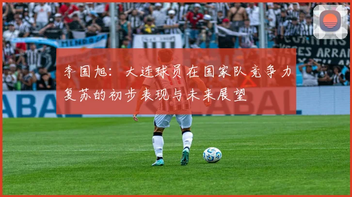 李国旭：大连球员在国家队竞争力复苏的初步表现与未来展望
