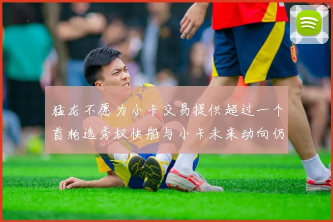 猛龙不愿为小卡交易提供超过一个首轮选秀权快船与小卡未来动向仍不明朗