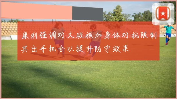 康利强调对文班施加身体对抗限制其出手机会以提升防守效果