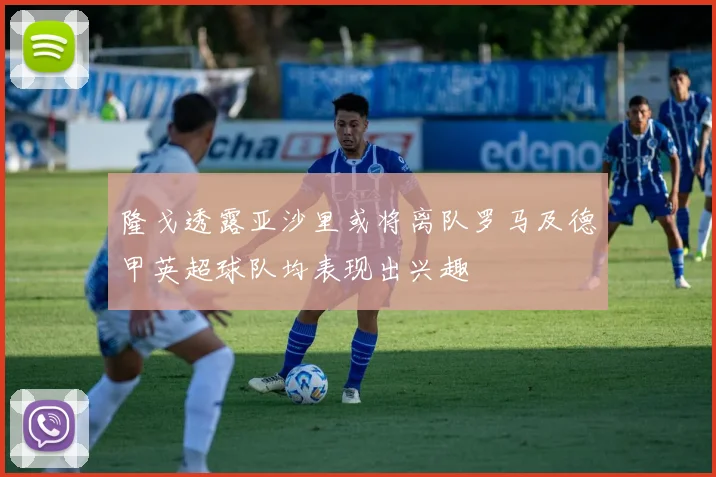 隆戈透露亚沙里或将离队罗马及德甲英超球队均表现出兴趣
