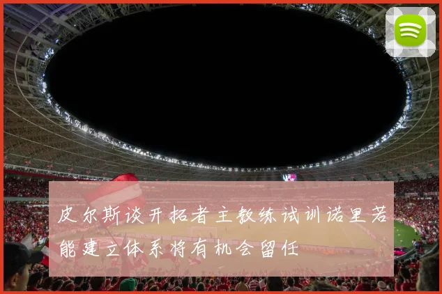 皮尔斯谈开拓者主教练试训诺里若能建立体系将有机会留任