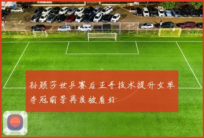 孙颖莎世乒赛后正手技术提升女单夺冠前景再度被看好