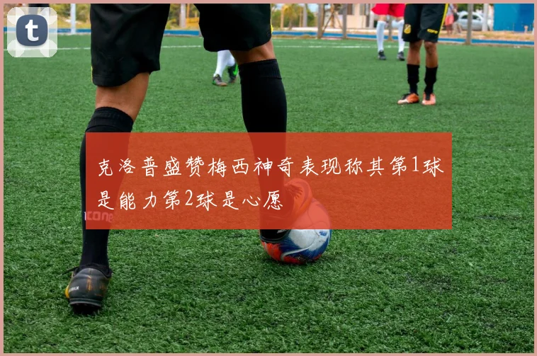 克洛普盛赞梅西神奇表现称其第1球是能力第2球是心愿