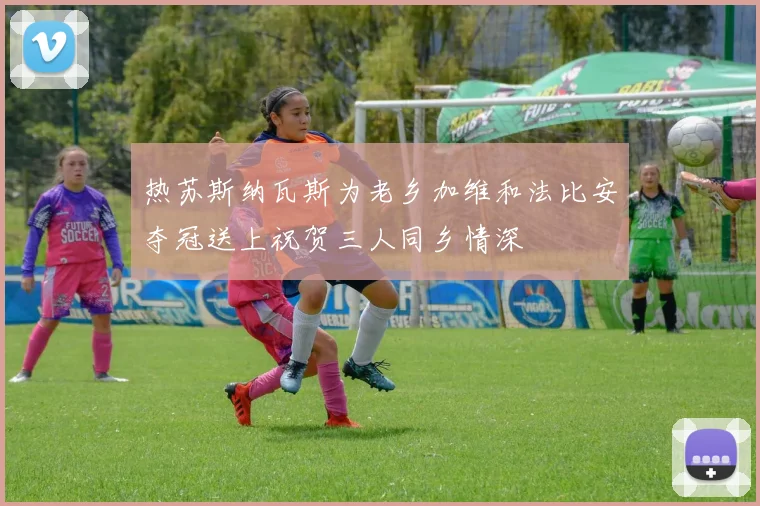 热苏斯纳瓦斯为老乡加维和法比安夺冠送上祝贺三人同乡情深