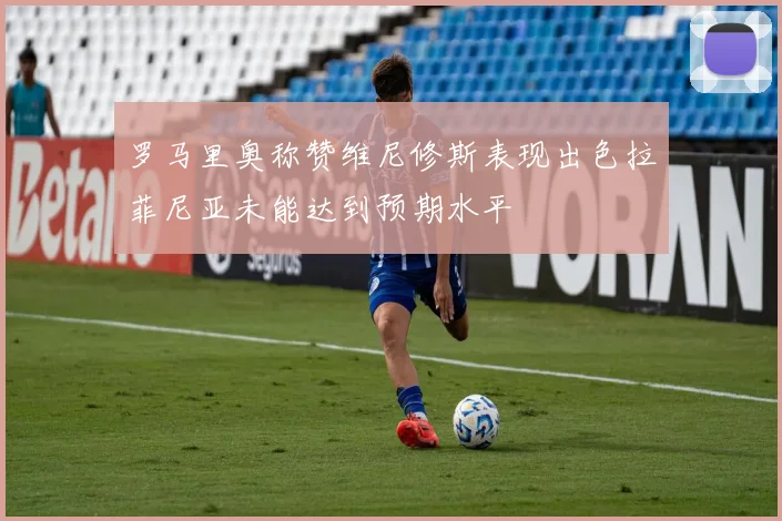 罗马里奥称赞维尼修斯表现出色拉菲尼亚未能达到预期水平
