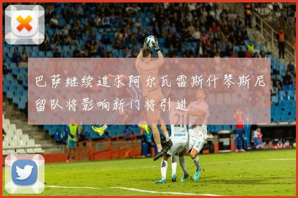 巴萨继续追求阿尔瓦雷斯什琴斯尼留队将影响新门将引进