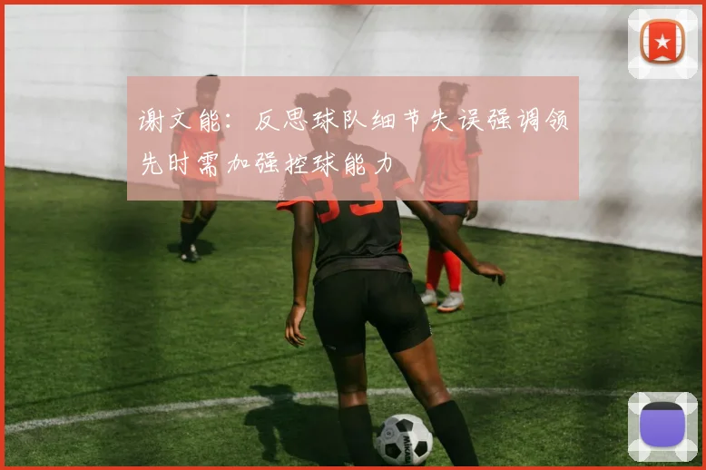 谢文能：反思球队细节失误强调领先时需加强控球能力
