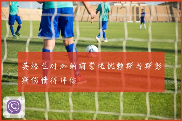 英格兰对加纳前景堪忧赖斯与斯彭斯伤情待评估