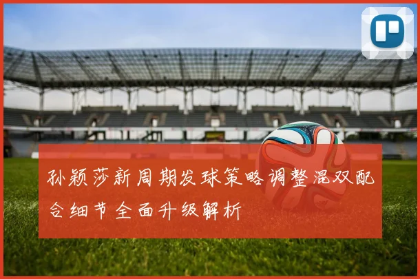 孙颖莎新周期发球策略调整混双配合细节全面升级解析