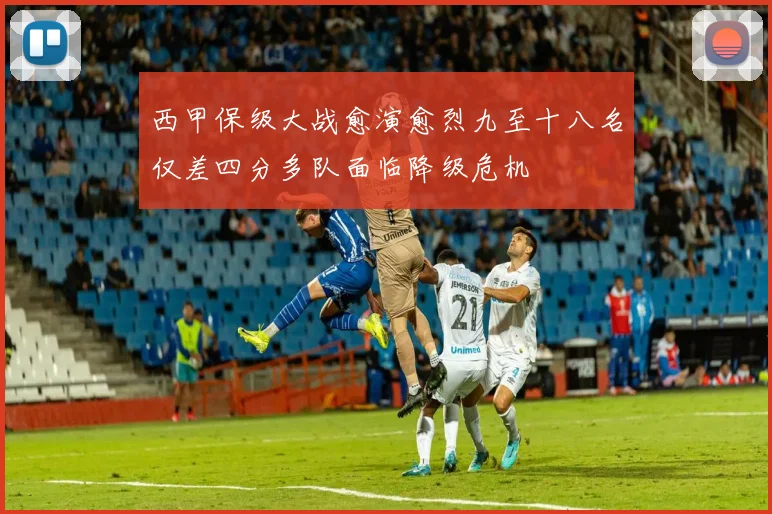 西甲保级大战愈演愈烈九至十八名仅差四分多队面临降级危机