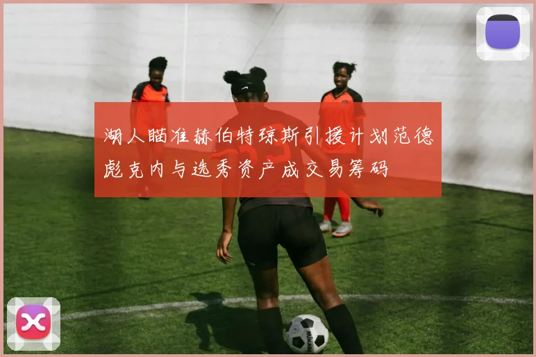 湖人瞄准赫伯特琼斯引援计划范德彪克内与选秀资产成交易筹码